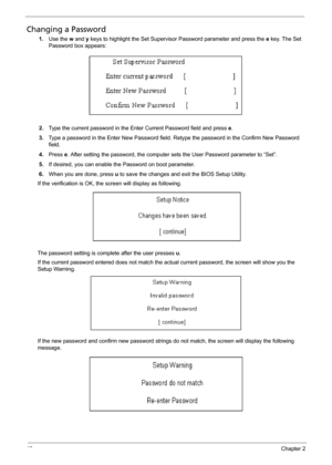 Page 5848Chapter 2
Changing a Password
1.Use the w and y keys to highlight the Set Supervisor Password parameter and press the e key. The Set 
Password box appears:
2.Type the current password in the Enter Current Password field and press e.
3.Type a password in the Enter New Password field. Retype the password in the Confirm New Password 
field.
4.Press e. After setting the password, the computer sets the User Password parameter to “Set”.
5.If desired, you can enable the Password on boot parameter.
6.When you...