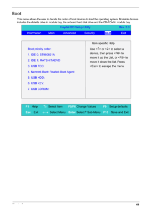 Page 59Chapter 249
Boot
This menu allows the user to decide the order of boot devices to load the operating system. Bootable devices 
includes the distette drive in module bay, the onboard hard disk drive and the CD-ROM in module bay.
InsydeH2O Setup Utility                    Rev. 3.0 
   Information     Main      Advanced      Security       Boot       Exit 
   
  Item specific Help 
Boot priority order:   
1. IDE 0: ST960821A 
2: IDE 1: MATSHITADVD 
3: USB FDD: 
4. Network Boot: Realtek Boot Agent 
5. USB...