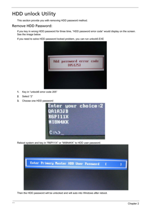 Page 6252Chapter 2
HDD unlock Utility
This section provide you with removing HDD password method.
Remove HDD Password:
If you key in wrong HDD password for three time, “HDD password error code” would display on the screen. 
See the image below.
If you need to solve HDD password locked problem, you can run unlock6.EXE
1.Key in “unlock6 error code 205”
2.Select “2”
3.Choose one HDD password
Reboot system and key in “R6PI11X” or “MI8N4KK” to HDD user password.
Then the HDD password will be unlocked and will auto...