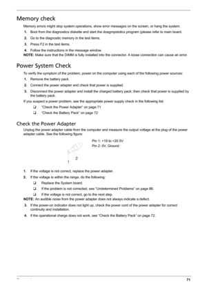 Page 79Chapter 471
Memory check
Memory errors might stop system operations, show error messages on the screen, or hang the system.
1.Boot from the diagnostics diskette and start the doagmpstotics program (please refer to main board.
2.Go to the diagnostic memory in the test items.
3.Press F2 in the test items.
4.Follow the instructions in the message window.
NOTE: Make sure that the DIMM is fully installed into the connector. A loose connection can cause an error.
Power System Check
To verify the symptom of the...