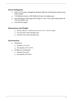 Page 12
Chapter 13
Power Subsystem
TACPI 2.0 CPU power management standards: Stand-by and Hibernation power-saving 
modes support
T71W 4800mAh (8-cell) or 44W 4000mAh (6-cell) Li-Ion battery pack
TAcer QuicChargeTM technology: 80% charge in 1 hour; 2-hour rapid charge system-off; 
2.5-hour charge-in-use
T3-pin 90W AC adapter
Dimensions and Weight
T400 (W) x 295 (D) x 31.4/39.9 (H) mm (15.75 x 11.61 x 1.24/1.57 inches)
T3.81 kg (8.39 lbs.) with 8-cell battery pack
T3.68 kg (8.10 lbs.) with 6-cell battery pack...