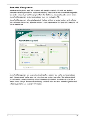 Page 34
Chapter 125
Acer eNet Management
Acer eNet Management helps you to quickly and easily connect to both wired and wireless 
networks in a variety of locations.  To access this utility, either click on the “Acer eNet Management” 
icon on the notebook, or start the program from the Start menu. You also have the option to set 
Acer eNet Management to start autom atically when you boot up the PC.
Acer eNet Management automatically detects the best settings for a new location, while offering 
you the freedom...