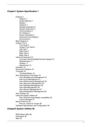 Page 7
1
Chapter1 System Specification 1
Features 1Platform 1
System Memory 1
Display 1
Graphics 1
Storage Subsystem 2
Optical media drive 2
Communication 2
I/O Interface 2
Power Subsystem 3
Dimensions and Weight 3
Environment 3
Block Diagram 4
Outlook Tour 5 Front View 5
Closed Front View 6
Left View 7
Right View 7
Rear View 8
Base View 8
Using the Keyboard 10 Lock keys and Embedded Numeric Keypad 10
Windows keys 11
Hotkeys 11
Special keys 12
Indicators 14
Easy-launch Buttons 15
Touchpad 16 Touchpad Basics...