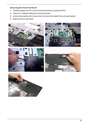 Page 76
Chapter 367
Removing the Touch Pad Board
1.Carefully release the FFC lock and disconnect the touch pad board FFC.
2.There are 13 latches holding the touch pad bracket.
3.Unlock those latches with a screw driver as shown then detach the touch pad bracket.
4.Detach the touch pad board. 