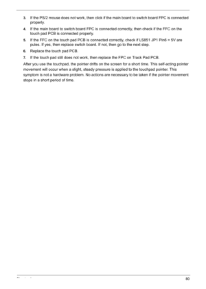 Page 90
Chapter 480
3.If the PS/2 mouse does not work, then click if the main board to switch board FPC is connected 
properly.
4.If the main board to switch board FPC is con nected correctly, then check if the FFC on the 
touch pad PCB is connected properly.
5.If the FFC on the touch pad PCB is connected co rrectly, check if LS851 JP1 Pin6 = 5V are 
pules. If yes, then replace switch board . If not, then go to the next step.
6.Replace the touch pad PCB.
7.If the touch pad still does not work, then replace the...