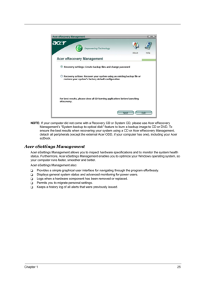 Page 31Chapter 125
NOTE: If your computer did not come with a Recovery CD or System CD, please use Acer eRecovery 
Management’s “System backup to optical disk” feature to burn a backup image to CD or DVD. To 
ensure the best results when recovering your system using a CD or Acer eRecovery Management, 
detach all peripherals (except the external Acer ODD, if your computer has one), including your Acer 
ezDock.
Acer eSettings Management
Acer eSettings Management allows you to inspect hardware specifications and...