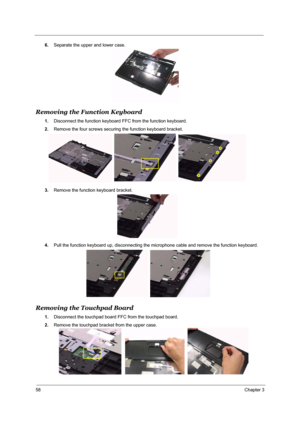 Page 6458Chapter 3
6.Separate the upper and lower case.
Removing the Function Keyboard
1.Disconnect the function keyboard FFC from the function keyboard.
2.Remove the four screws securing the function keyboard bracket.
3.Remove the function keyboard bracket.
4.Pull the function keyboard up, disconnecting the microphone cable and remove the function keyboard.
Removing the Touchpad Board
1.Disconnect the touchpad board FFC from the touchpad board.
2.Remove the touchpad bracket from the upper case. 