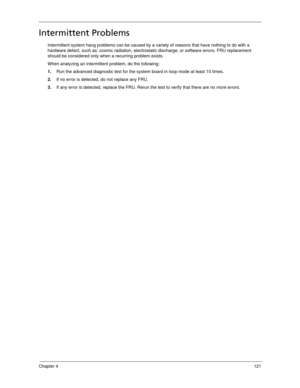 Page 129Chapter 4121
Intermittent Problems
Intermittent system hang problems can be caused by a variety of reasons that have nothing to do with a 
hardware defect, such as: cosmic radiation, electrostatic discharge, or software errors. FRU replacement 
should be considered only when a recurring problem exists.
When analyzing an intermittent problem, do the following:
1.Run the advanced diagnostic test for the system board in loop mode at least 10 times.
2.If no error is detected, do not replace any FRU.
3.If any...