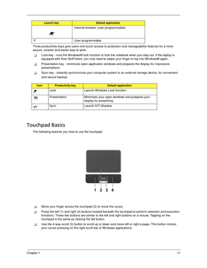 Page 21Chapter 111
Three productivity keys give users one-touch access to protection and manageability features for a more 
secure, smarter and easier way to work.
Lock key - runs the Windows® lock function to lock the notebook when you step out. If the laptop is 
equipped with Acer BioProtect, you only need to swipe your finger to log into Windows® again.
Presentation key - minimizes open application windows and prepares the display for impressive 
presentations.
Sync key - instantly synchronizes your...