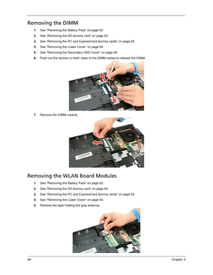 Page 7668Chapter 3
Removing the DIMM 
1.See “Removing the Battery Pack” on page 62.
2.See “Removing the SD dummy card” on page 63.
3.See “Removing the PC and ExpressCard dummy cards” on page 63.
4.See “Removing the Lower Cover” on page 64.
5.See “Removing the Secondary HDD Cover” on page 65.
6.Push out the latches on both sides of the DIMM socket to release the DIMM. 
7.Remove the DIMM module. 
Removing the WLAN Board Modules
1.See “Removing the Battery Pack” on page 62.
2.See “Removing the SD dummy card” on...