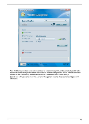 Page 25Chapter 119
Acer eNet Management can save network settings for a location to a profile, and automatically switch to the 
appropriate profile when you move from one location to another. Settings stored include network connection 
settings (IP and DNS settings, wireless AP details, etc.), as well as default printer settings. 
Security and safety concerns mean that Acer eNet Management does not store username and password 
information. 