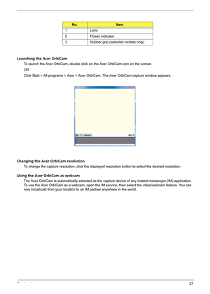 Page 33Chapter 127
Launching the Acer OrbiCam
To launch the Acer OrbiCam, double click on the Acer OrbiCam icon on the screen.
OR
Click Start > All programs > Acer > Acer OrbiCam. The Acer OrbiCam capture window appears. 
Changing the Acer OrbiCam resolution
To change the capture resolution, click the displayed resolution button to select the desired resolution.
Using the Acer OrbiCam as webcam
The Acer OrbiCam is automatically selected as the capture device of any instant messenger (IM) application. 
To use...