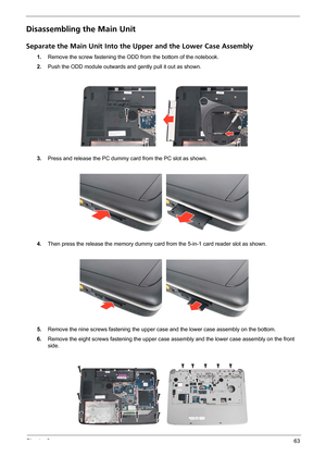 Page 69Chapter 363
Disassembling the Main Unit
Separate the Main Unit Into the Upper and the Lower Case Assembly
1.Remove the screw fastening the ODD from the bottom of the notebook.
2.Push the ODD module outwards and gently pull it out as shown.
3.Press and release the PC dummy card from the PC slot as shown.
4.Then press the release the memory dummy card from the 5-in-1 card reader slot as shown.
5.Remove the nine screws fastening the upper case and the lower case assembly on the bottom.
6.Remove the eight...