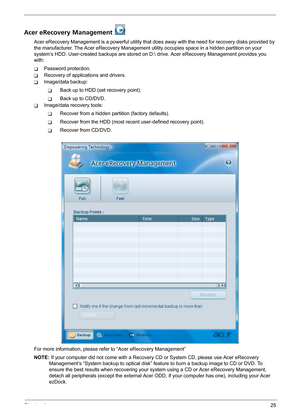 Page 31Chapter 125
Acer eRecovery Management 
Acer eRecovery Management is a powerful utility that does away with the need for recovery disks provided by 
the manufacturer. The Acer eRecovery Management utility occupies space in a hidden partition on your 
system’s HDD. User-created backups are stored on D: drive. Acer eRecovery Management provides you 
with:
TPassword protection.
TRecovery of applications and drivers.
TImage/data backup:
TBack up to HDD (set recovery point).
TBack up to CD/DVD.
TImage/data...