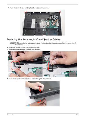 Page 127Chapter 311 7
Replacing the Antenna, MIC and Speaker Cables
IMPORTANT:Ensure that all cables pass through the Mainboard and are accessible from the underside of 
lower cover.
1.Insert the cabling through the housing as shown.
2.Ensure that the cabling is tucked in and secured.
3.Turn the computer on its side, feed cables through to the underside. 4. Turn the computer over and replace the two securing screws. 