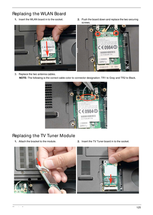 Page 135Chapter 3125
Replacing the WLAN Board
Replacing the TV Tuner Module
1.Insert the WLAN board in to the socket.2.Push the board down and replace the two securing 
screws.
3. Replace the two antenna cables.
NOTE: The following is the correct cable-color to connector designation: TR1 to Gray and TR2 to Black.
1.Attach the bracket to the module.2.Insert the TV Tuner board in to the socket. 