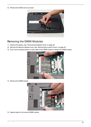 Page 61Chapter 351
5.Remove the HDD2 cover as shown. 
Removing the DIMM Modules
1.Remove the battery. See “Removing the Battery Pack” on page 48.
2.Remove the Memory Module cover. See “Removing the Lower Covers” on page 50.
3.Push out the release latches on both sides of the DIMM socket to release the DIMM module. 
4.Remove the DIMM module. 
5.Repeat steps for the second DIMM module. 