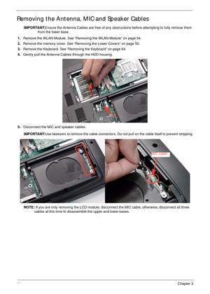 Page 7666Chapter 3
Removing the Antenna, MIC and Speaker Cables
IMPORTANT:Ensure the Antenna Cables are free of any obstructions before attempting to fully remove them 
from the lower base.
1.Remove the WLAN Module. See “Removing the WLAN Module” on page 54.
2.Remove the memory cover. See “Removing the Lower Covers” on page 50.
3.Remove the Keyboard. See “Removing the Keyboard” on page 64.
4.Gently pull the Antenna Cables through the HDD housing.
5.Disconnect the MIC and speaker cables.
IMPORTANT:Use tweezers...