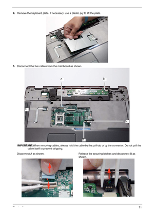 Page 81Chapter 371
4.Remove the keyboard plate. If necessary, use a plastic pry to lift the plate.
 
5.Disconnect the five cables from the mainboard as shown.
IMPORTANT:When removing cables, always hold the cable by the pull-tab or by the connector. Do not pull the 
cable itself to prevent stripping. 
Disconnect A as shown. Release the securing latches and disconnect B as 
shown.
AB
C
D
E 