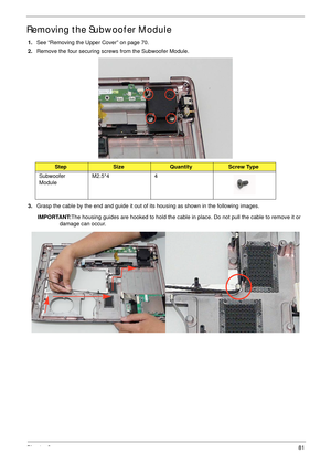 Page 91Chapter 381
Removing the Subwoofer Module
1.See “Removing the Upper Cover” on page 70.
2.Remove the four securing screws from the Subwoofer Module.
3.Grasp the cable by the end and guide it out of its housing as shown in the following images.
IMPORTANT:The housing guides are hooked to hold the cable in place. Do not pull the cable to remove it or 
damage can occur. 
StepSizeQuantityScrew Type
Subwoofer 
ModuleM2.5*4 4 