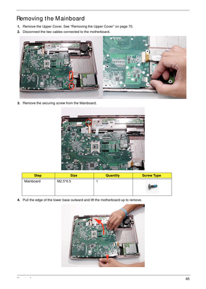 Page 95Chapter 385
Removing the Mainboard
1.Remove the Upper Cover. See “Removing the Upper Cover” on page 70.
2.Disconnect the two cables connected to the motherboard.
3.Remove the securing screw from the Mainboard.
 
4.Pull the edge of the lower base outward and lift the motherboard up to remove.
StepSizeQuantityScrew Type
Mainboard M2.5*6.5 1 