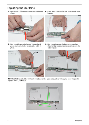 Page 10494Chapter 3
Replacing the LCD Panel
1.Connect the LCD cable to the panel connector as 
shown.2.Press down the adhesive strip to secure the cable 
in place.
3.Run the cable along the back of the panel and 
press down as indicated to secure the cable in 
place.4.Run the cable across the back of the panel as 
shown and press down as indicated to secure the 
cable in place.
IMPORTANT: Ensure that the LCD cable runs between the green callouts to avoid trapping when the panel is 
replaced in the LCD Module. 