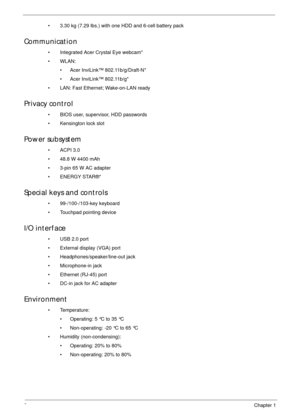 Page 122Chapter 1
• 3.30 kg (7.29 lbs.) with one HDD and 6-cell battery pack
Communication
• Integrated Acer Crystal Eye webcam*
•WLAN:
• Acer InviLink™ 802.11b/g/Draft-N*
• Acer InviLink™ 802.11b/g*
• LAN: Fast Ethernet; Wake-on-LAN ready
Privacy control 
• BIOS user, supervisor, HDD passwords
• Kensington lock slot
Power subsystem
•ACPI 3.0
• 48.8 W 4400 mAh
• 3-pin 65 W AC adapter
• ENERGY STAR®*
Special keys and controls
• 99-/100-/103-key keyboard
• Touchpad pointing device
I/O interface
• USB 2.0 port
•...