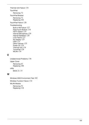 Page 199189
Thermal Unit Failure 134
TouchPad
Removing
 72
TouchPad Bracket
Removing
 72
Replacing 102
TouchPad Failure 128
Troubleshooting
Built-in KB Failure
 127
EasyTouch Buttons 134
HDTV Switch 135
Internal Microphone 129
Internal Speakers 128
LCD Failure 127
No Display 125
ODD 131
Other Failures 135
Power On 124
Thermal Unit 134
TouchPad 128
WLAN 134
U
Undetermined Problems 136
Upper Cover
Removing
 63
Replacing 106
utility
BIOS
 21–33
W
Windows 2000 Environment Test 182
Wireless Function Failure 134
WLAN...