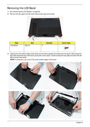 Page 9282Chapter 3
Removing the LCD Bezel
1.See “Removing the LCD Module” on page 59.
2.Remove the two upper and two lower bezel screw caps and screws.
3. Starting from the bottom edge of the bezel, pry the bezel upwards and away from the panel. Work along the 
right side toward the top of the bezel, prying the covers apart. Continue along the top edge and down the left 
side to remove the bezel.
NOTE: If necessary, use a pry to lift up the outside edges of the bezel. 
StepSizeQuantityScrew Type
LCD Bezel...