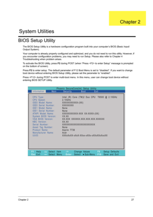 Page 35Chapter 227
BIOS Setup Utility
The BIOS Setup Utility is a hardware configuration program built into your computer’s BIOS (Basic Input/
Output System).
Your computer is already properly configured and optimized, and you do not need to run this utility. However, if 
you encounter configuration problems, you may need to run Setup. Please also refer to Chapter 4 
Troubleshooting when problem arises.
To activate the BIOS Utility, press F2 during POST (when “Press  to enter Setup” message is prompted 
on the...