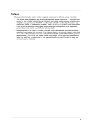 Page 5V
Preface
Before using this information and the product it supports, please read the following general information.
1.This Service Guide provides you with all technical information relating to the BASIC CONFIGURATION 
decided for Acers global product offering. To better fit local market requirements and enhance product 
competitiveness, your regional office MAY have decided to extend the functionality of a machine (e.g. 
add-on card, modem, or extra memory capability). These LOCALIZED FEATURES will NOT...