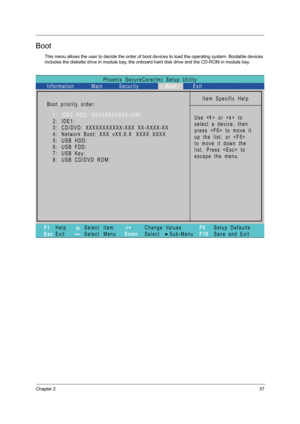 Page 45Chapter 237
Boot
This menu allows the user to decide the order of boot devices to load the operating system. Bootable devices 
includes the diskette drive in module bay, the onboard hard disk drive and the CD-ROM in module bay.
Phoenix   SecureCore(tm)   Setup   Utility
Main
Item   Specific   Help
U s e   <   >   o r   <   >   t o
select   a   device,   then
p r e s s   < F 6 >   t o   m o v e   i t
u p   t h e   l i s t ,   o r   < F 5 >
t o   m o v e   i t   d o w n   t h e
list.   Press      to
escape...