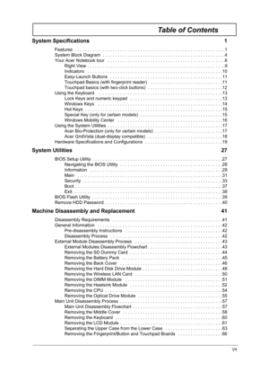 Page 7VII
Table of Contents
System Specifications  1
Features  . . . . . . . . . . . . . . . . . . . . . . . . . . . . . . . . . . . . . . . . . . . . . . . . . . . . . . . . . . . .1
System Block Diagram  . . . . . . . . . . . . . . . . . . . . . . . . . . . . . . . . . . . . . . . . . . . . . . . . .4
Your Acer Notebook tour   . . . . . . . . . . . . . . . . . . . . . . . . . . . . . . . . . . . . . . . . . . . . . . .6
Right View  . . . . . . . . . . . . . . . . . . . . . . . . . . . . . . . . . . . . . . ....