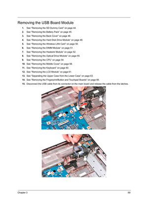 Page 77Chapter 369
Removing the USB Board Module
1.See “Removing the SD Dummy Card” on page 44.
2.See “Removing the Battery Pack” on page 45.
3.See “Removing the Back Cover” on page 46.
4.See “Removing the Hard Disk Drive Module” on page 48.
5.See “Removing the Wireless LAN Card” on page 50.
6.See “Removing the DIMM Module” on page 51.
7.See “Removing the Heatsink Module” on page 52.
8.See “Removing the Optical Drive Module” on page 55.
9.See “Removing the CPU” on page 54.
10.See “Removing the Middle Cover” on...