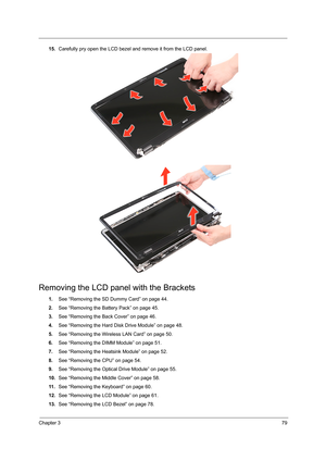 Page 87Chapter 379
15.Carefully pry open the LCD bezel and remove it from the LCD panel. 
Removing the LCD panel with the Brackets
1.See “Removing the SD Dummy Card” on page 44.
2.See “Removing the Battery Pack” on page 45.
3.See “Removing the Back Cover” on page 46.
4.See “Removing the Hard Disk Drive Module” on page 48.
5.See “Removing the Wireless LAN Card” on page 50.
6.See “Removing the DIMM Module” on page 51.
7.See “Removing the Heatsink Module” on page 52.
8.See “Removing the CPU” on page 54.
9.See...