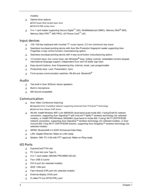 Page 122Chapter 1
models)
Optical drive options:
DVD-Super Multi double-layer drive 
DVD/CD-RW combo drive
5-in-1 card reader supporting Secure Digital™ (SD), MultiMediaCard (MMC), Memory Stick® (MS), 
Memory Stick PRO™ (MS PRO), xD-Picture Card™ (xD) 
Input devices
105-/106-key keyboard with inverted T cursor layout, 2.5 mm (minimum) key travel
Seamless touchpad pointing device with Acer Bio-Protection fingerprint reader supporting Acer 
FingerNav 4-way control function (manufacturing option)
Seamless...