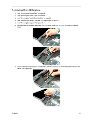 Page 89Chapter 381
Removing the LCD Module
1.See “Removing the Battery Pack” on page 62.
2.See “Removing the Lower Cover” on page 64.
3.See “Removing the WLAN Board Modules” on page 68.
4.See “Removing the Middle Cover and the Power Board” on page 78.
5.See “Removing the Keyboard” on page 79.
6.Remove the acetic tape and disconnect the LCD coaxial cable from the LCD1 connector on the main 
board.   
7.Remove the internal microphone cable from the INTMIC1 connector on the main board and release the 
cables from...