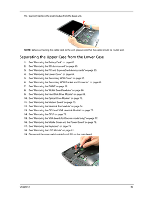 Page 91Chapter 383
11 .Carefully remove the LCD module from the base unit. 
NOTE: When connecting the cable back to the unit, please note that the cable should be routed well.
Separating the Upper Case from the Lower Case
1.See “Removing the Battery Pack” on page 62.
2.See “Removing the SD dummy card” on page 63.
3.See “Removing the PC and ExpressCard dummy cards” on page 63.
4.See “Removing the Lower Cover” on page 64.
5.See “Removing the Secondary HDD Cover” on page 65.
6.See “Removing the Secondary HDD...