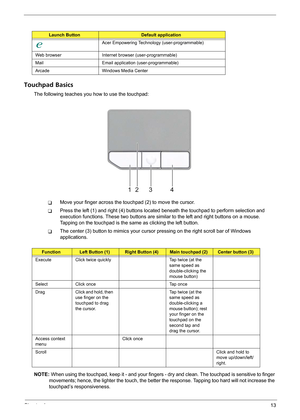 Page 19Chapter 113
Touchpad Basics
The following teaches you how to use the touchpad:
TMove your finger across the touchpad (2) to move the cursor. 
TPress the left (1) and right (4) buttons located beneath the touchpad to perform selection and 
execution functions. These two buttons are similar to the left and right buttons on a mouse. 
Tapping on the touchpad is the same as clicking the left button.
TThe center (3) button to mimics your cursor pressing on the right scroll bar of Windows 
applications.
NOTE:...