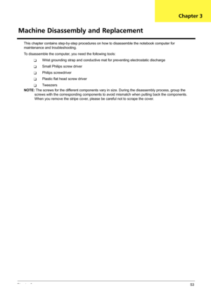 Page 59Chapter 353
This chapter contains step-by-step procedures on how to disassemble the notebook computer for 
maintenance and troubleshooting.
To disassemble the computer, you need the following tools:
TWrist grounding strap and conductive mat for preventing electrostatic discharge
TSmall Philips screw driver
TPhilips screwdriver
TPlastic flat head screw driver
TTw e e z e r s
NOTE: The screws for the different components vary in size. During the disassembly process, group the 
screws with the corresponding...