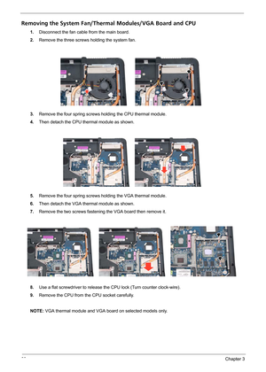 Page 6660Chapter 3
Removing the System Fan/Thermal Modules/VGA Board and CPU
1.Disconnect the fan cable from the main board.
2.Remove the three screws holding the system fan.
3.Remove the four spring screws holding the CPU thermal module.
4.Then detach the CPU thermal module as shown.
5.Remove the four spring screws holding the VGA thermal module.
6.Then detach the VGA thermal module as shown.
7.Remove the two screws fastening the VGA board then remove it.
8.Use a flat screwdriver to release the CPU lock (Turn...