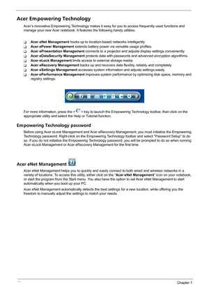 Page 2418Chapter 1
Acer Em powering Technology
Acer’s innovative Empowering Technology makes it easy for you to access frequently used functions and 
manage your new Acer notebook. It features the following handy utilities: 
TAcer eNet Management hooks up to location-based networks intelligently.
TAcer ePower Management extends battery power via versatile usage profiles.
TAcer ePresentation Management connects to a projector and adjusts display settings conveniently.
TAcer eDataSecurity Management protects data...