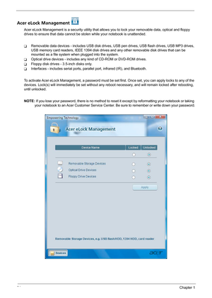 Page 3024Chapter 1
Acer eLock Management 
Acer eLock Management is a security utility that allows you to lock your removable data, optical and floppy 
drives to ensure that data cannot be stolen while your notebook is unattended.
TRemovable data devices - includes USB disk drives, USB pen drives, USB flash drives, USB MP3 drives, 
USB memory card readers, IEEE 1394 disk drives and any other removable disk drives that can be 
mounted as a file system when plugged into the system.
TOptical drive devices -...