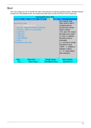 Page 47Chapter 237
Boot
This menu allows the user to decide the order of boot devices to load the operating system. Bootable devices 
includes the USB diskette drives, the onboard hard disk drive and the DVD drive in the module bay.
             PhoenixBIOS Setup Utility
Information     Main     Advanced Securit yBootPower Exit
It em Spec ific  Help
Boot  priorit y  order:Key s  us ed t o view or
   1:  IDE 4 :  ST9250827AS-(S1)c onfigure devic es :
   2: IDE CD : Optiarc BD ROM BC-5500S-(SUp and Down arrows...