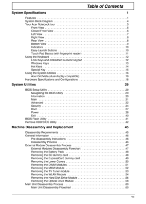 Page 7VII
Table of Contents
System Specifications  1
Features  . . . . . . . . . . . . . . . . . . . . . . . . . . . . . . . . . . . . . . . . . . . . . . . . . . . . . . . . . . . .1
System Block Diagram  . . . . . . . . . . . . . . . . . . . . . . . . . . . . . . . . . . . . . . . . . . . . . . . . .4
Your Acer Notebook tour   . . . . . . . . . . . . . . . . . . . . . . . . . . . . . . . . . . . . . . . . . . . . . . .5
Front View  . . . . . . . . . . . . . . . . . . . . . . . . . . . . . . . . . . . . . . ....