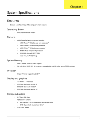 Page 11Chapter 11
System Specifications
Features
Below is a brief summary of the computer’s many feature:
Operating System
•Genuine Windows® Vista™
Platform
•AMD Better By Design program, featuring:
•AMD Turion™ X2 Ultra dual-core processor*
•AMD Turion™ X2 dual-core processor*
•AMD Athlon™ X2 dual-core processor*
•Mobile AMD Sempron™ processor*
•NVIDIA® nForce® MCP77MH
•Acer InviLink™ 802.11b/g
System Memory
•Dual-Channel DDR2 SDRAM support
•Up to 2 GB of DDR2 667 MHz memory, upgradeable to 4 GB using two...