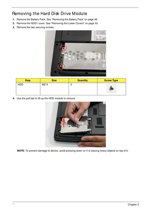 Page 6656Chapter 3
Removing the Hard Disk Drive Module 
1.Remove the Battery Pack. See “Removing the Battery Pack” on page 48.
2.Remove the HDD1 cover. See “Removing the Lower Covers” on page 50.
3.Remove the two securing screws. 
4.Use the pull-tab to lift up the HDD module to remove. 
NOTE: To prevent damage to device, avoid pressing down on it or placing heavy objects on top of it. 
StepSizeQuantityScrew Type
HDD M2*3 2 