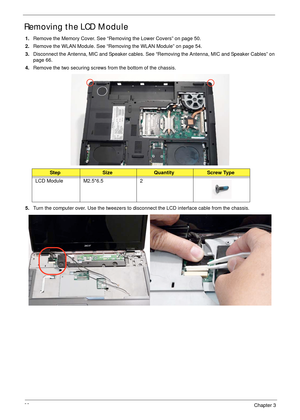 Page 7868Chapter 3
Removing the LCD Module
1.Remove the Memory Cover. See “Removing the Lower Covers” on page 50.
2.Remove the WLAN Module. See “Removing the WLAN Module” on page 54.
3.Disconnect the Antenna, MIC and Speaker cables. See “Removing the Antenna, MIC and Speaker Cables” on 
page 66.
4.Remove the two securing screws from the bottom of the chassis.
5.Turn the computer over. Use the tweezers to disconnect the LCD interface cable from the chassis.
StepSizeQuantityScrew Type
LCD Module M2.5*6.5 2 