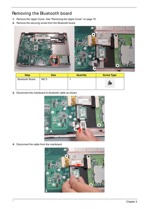 Page 9080Chapter 3
Removing the Bluetooth board
1.Remove the Upper Cover. See “Removing the Upper Cover” on page 70.
2.Remove the securing screw from the Bluetooth board.
3.Disconnect the mainboard to bluetooth cable as shown.
4.Disconnect the cable from the mainboard.
StepSizeQuantityScrew Type
Bluetooth Board M2*3 1 