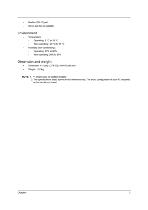 Page 11Chapter 13
•Modem (RJ-11) port
•DC-in jack for AC adapter
Environment
•Temperature:
•Operating: 5 °C to 35 °C
•Non-operating: -20 °C to 65 °C
•Humidity (non-condensing):
•Operating: 20% to 80%
•Non-operating: 20% to 80%
Dimension and weight
• Dimension: 411 (W) x 274 (D) x 40/45.0 (H) mm
• Weight:  